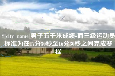 宜城男子五千米成绩-而三级运动员标准为在17分30秒至16分30秒之间完成赛程
