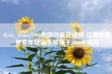 宜城5000米国内最好成绩-它激励着更多年轻选手投身于5000米项目