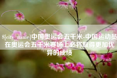 宜城中国奥运会五千米-中国运动员在奥运会五千米赛场上必将取得更加优异的成绩