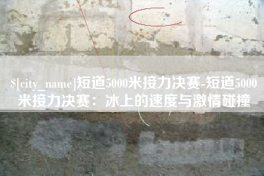 宜城短道5000米接力决赛-短道5000米接力决赛：冰上的速度与激情碰撞