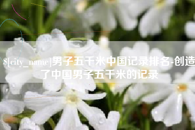 宜城男子五千米中国记录排名-创造了中国男子五千米的记录