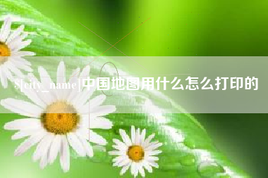 宜城中国地图用什么怎么打印的