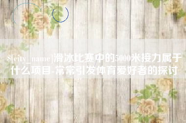 宜城滑冰比赛中的5000米接力属于什么项目-常常引发体育爱好者的探讨