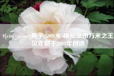 宜城男子 5000米-原纪录由万米之王贝克勒于2004年创造