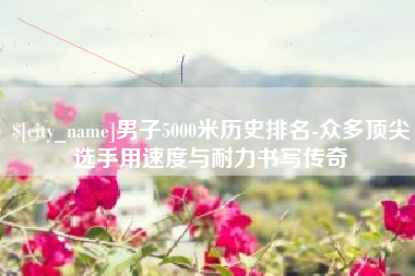 宜城男子5000米历史排名-众多顶尖选手用速度与耐力书写传奇